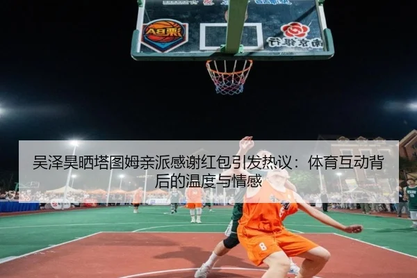 吴泽昊晒塔图姆亲派感谢红包引发热议:体育互动背后的温度与情感