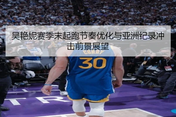 吴艳妮赛季末起跑节奏优化与亚洲纪录冲击前景展望